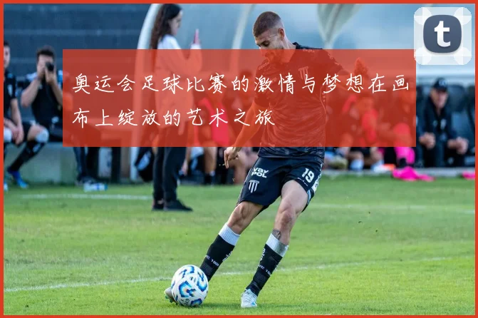 奥运会足球比赛的激情与梦想在画布上绽放的艺术之旅