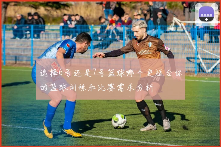 选择6号还是7号篮球哪个更适合你的篮球训练和比赛需求分析