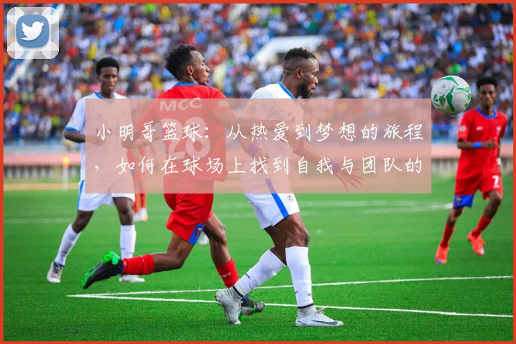 小明哥篮球：从热爱到梦想的旅程，如何在球场上找到自我与团队的力量