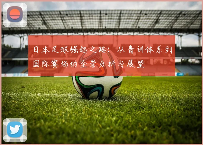 日本足球崛起之路：从青训体系到国际赛场的全景分析与展望