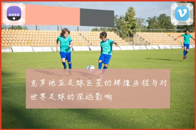 克罗地亚足球巨星的辉煌历程与对世界足球的深远影响