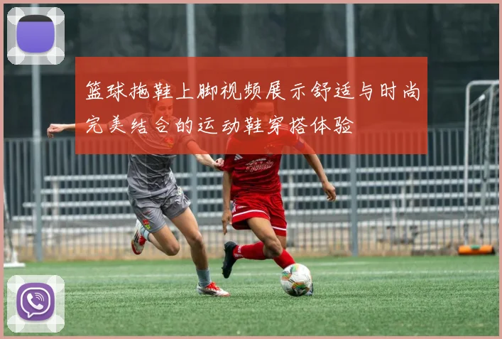 篮球拖鞋上脚视频展示舒适与时尚完美结合的运动鞋穿搭体验