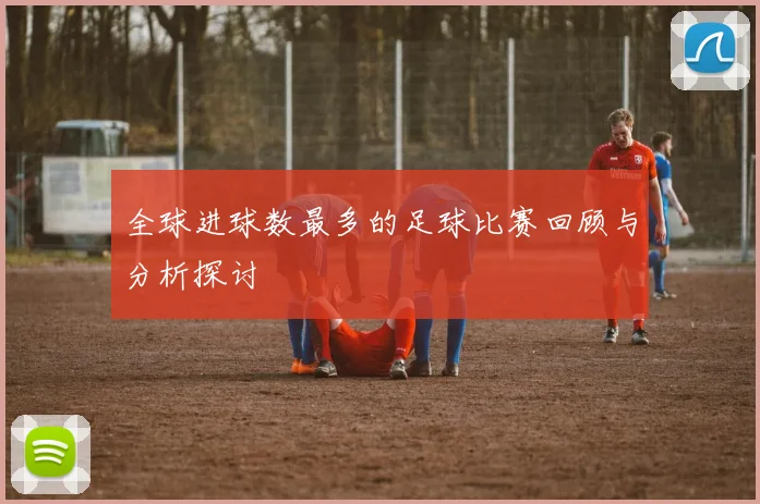 全球进球数最多的足球比赛回顾与分析探讨